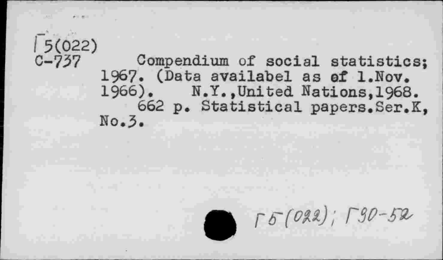 ﻿I 5(022)
C-737 Compendium of social statistics 1967. (Data availabel as of l.Nov. 1966). N.Y.»United Nations,1968.
662 p. Statistical papers.Ser.K No.5.